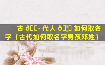 古 🌷 代人 🦆 如何取名字（古代如何取名字男孩邓姓）